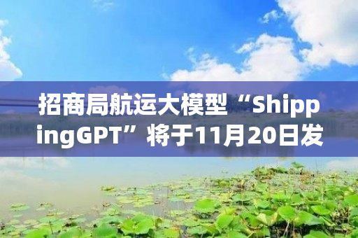 招商局航运大模型“ShippingGPT”将于11月20日发布